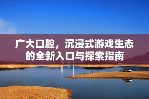 广大口腔，沉浸式游戏生态的全新入口与探索指南