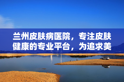 兰州皮肤病医院，专注皮肤健康的专业平台，为追求美好肌肤提供权威指导