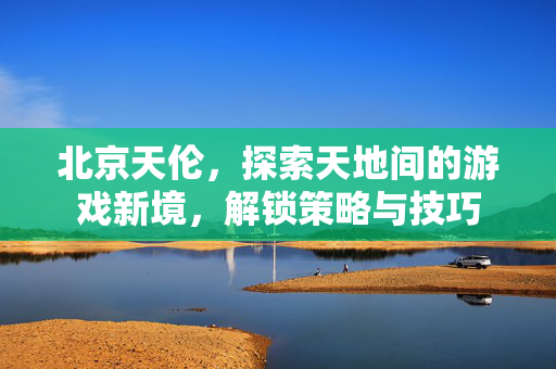 北京天伦，探索天地间的游戏新境，解锁策略与技巧