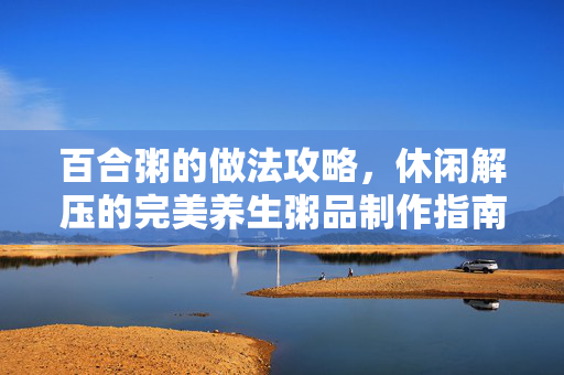 百合粥的做法攻略，休闲解压的完美养生粥品制作指南