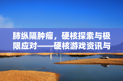 肺纵隔肿瘤，硬核探索与极限应对——硬核游戏资讯与攻略