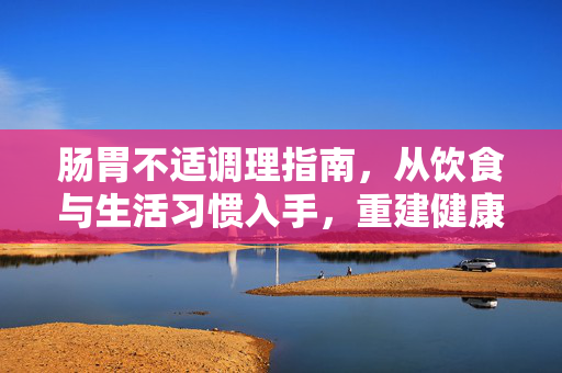 肠胃不适调理指南，从饮食与生活习惯入手，重建健康肠道