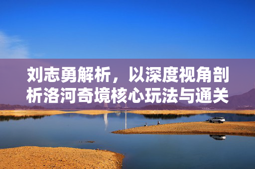 刘志勇解析，以深度视角剖析洛河奇境核心玩法与通关策略