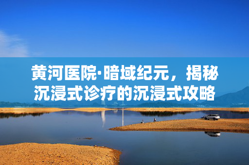 黄河医院·暗域纪元，揭秘沉浸式诊疗的沉浸式攻略