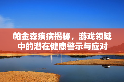 帕金森疾病揭秘，游戏领域中的潜在健康警示与应对