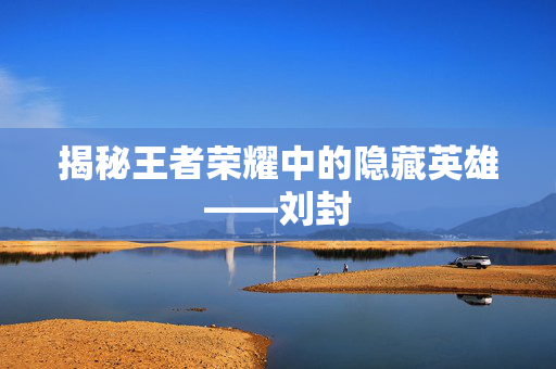 揭秘王者荣耀中的隐藏英雄——刘封