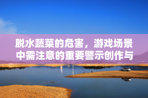 脱水蔬菜的危害，游戏场景中需注意的重要警示创作与打磨过程中，脱水蔬菜作为一种常见的食材素材，其潜在危害若被忽略，可能在游戏场景构建、玩法设计或玩家体验层面造成不良影响，值得重点关注与剖析