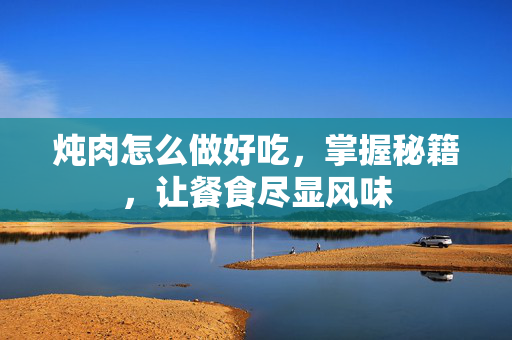 炖肉怎么做好吃，掌握秘籍，让餐食尽显风味
