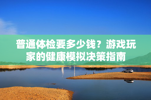 普通体检要多少钱？游戏玩家的健康模拟决策指南