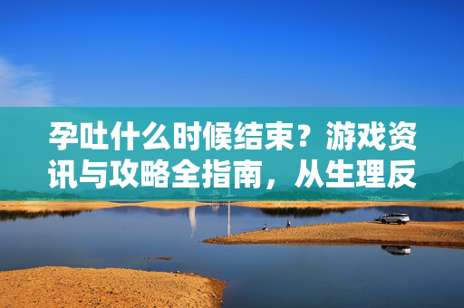 孕吐什么时候结束？游戏资讯与攻略全指南，从生理反应到游戏体验的全面解析