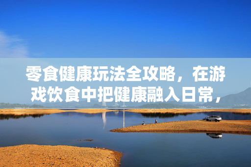 零食健康玩法全攻略，在游戏饮食中把健康融入日常，轻松游走游戏世界
