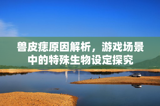 兽皮痣原因解析，游戏场景中的特殊生物设定探究