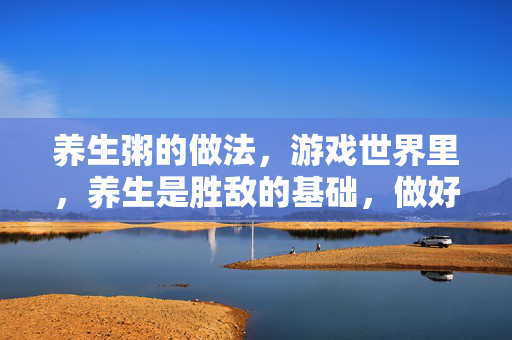 养生粥的做法，游戏世界里，养生是胜敌的基础，做好养生粥，能让你的状态始终在线、久战不疲，以下是详细的养生粥做法及实用攻略