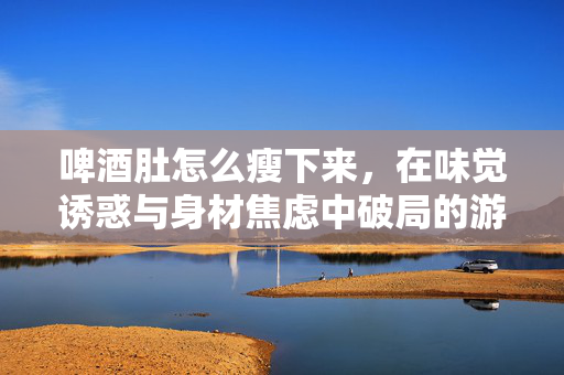 啤酒肚怎么瘦下来，在味觉诱惑与身材焦虑中破局的游戏式指南