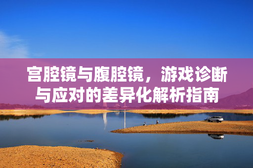宫腔镜与腹腔镜，游戏诊断与应对的差异化解析指南