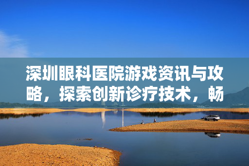 深圳眼科医院游戏资讯与攻略，探索创新诊疗技术，畅游视觉健康新领域