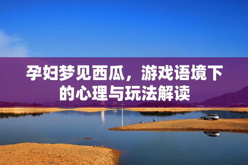 孕妇梦见西瓜,游戏语境下的心理与玩法解读 孕妇梦见西瓜,游戏语境下的心理与玩法解读