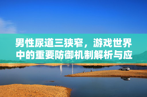 男性尿道三狭窄，游戏世界中的重要防御机制解析与应对攻略