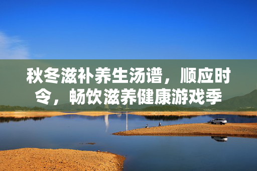 秋冬滋补养生汤谱,顺应时令,畅饮滋养健康游戏季 秋冬滋补养生汤谱,顺应时令,畅饮滋养健康游戏季