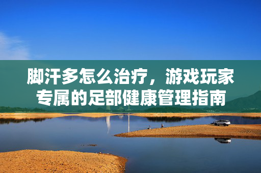 脚汗多怎么治疗，游戏玩家专属的足部健康管理指南