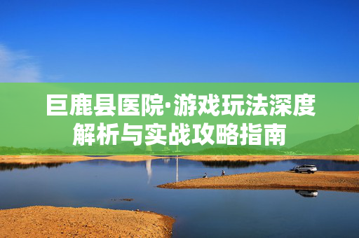 巨鹿县医院·游戏玩法深度解析与实战攻略指南