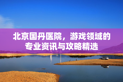 北京国丹医院，游戏领域的专业资讯与攻略精选