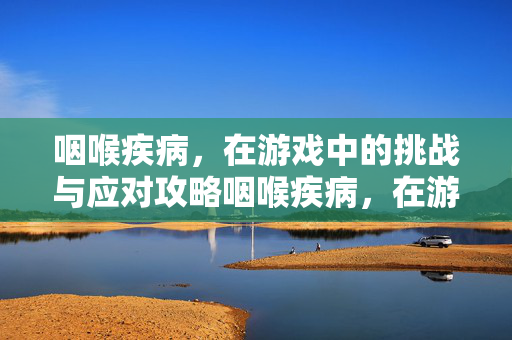咽喉疾病，在游戏中的挑战与应对攻略咽喉疾病，在游戏中的挑战与应对攻略