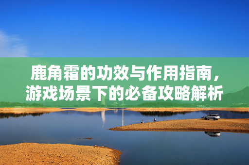 鹿角霜的功效与作用指南，游戏场景下的必备攻略解析