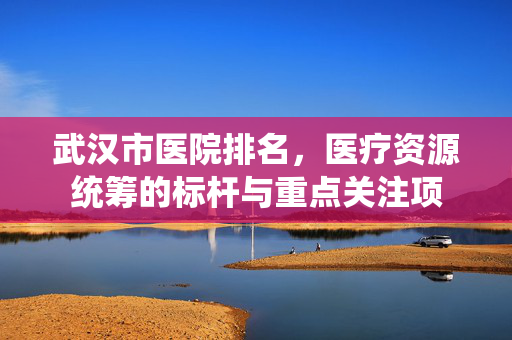 武汉市医院排名,医疗资源统筹的标杆与重点关注项 武汉市医院排名,医疗资源统筹的标杆与重点关注项