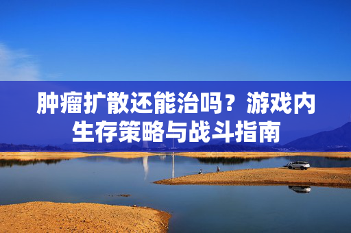 肿瘤扩散还能治吗？游戏内生存策略与战斗指南