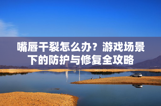 嘴唇干裂怎么办？游戏场景下的防护与修复全攻略