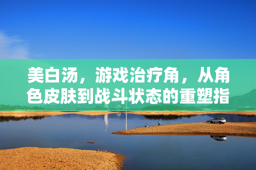 美白汤，游戏治疗角，从角色皮肤到战斗状态的重塑指南
