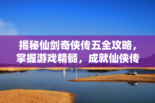 揭秘仙剑奇侠传五全攻略，掌握游戏精髓，成就仙侠传奇
