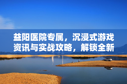 益阳医院专属，沉浸式游戏资讯与实战攻略，解锁全新游戏体验