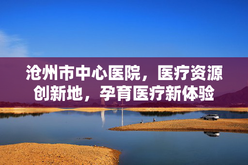 沧州市中心医院，医疗资源创新地，孕育医疗新体验