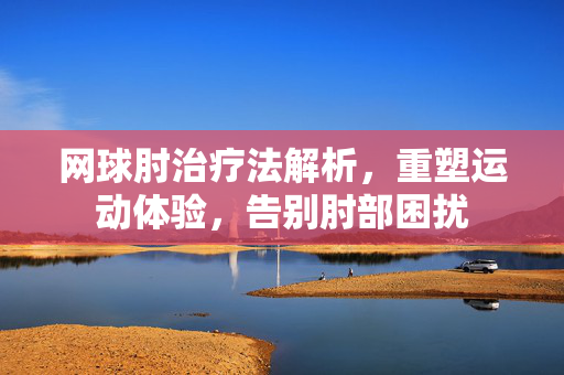 网球肘治疗法解析，重塑运动体验，告别肘部困扰