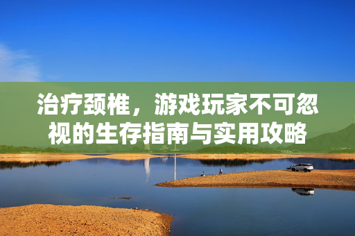 治疗颈椎，游戏玩家不可忽视的生存指南与实用攻略