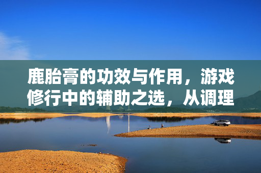 鹿胎膏的功效与作用，游戏修行中的辅助之选，从调理到增益全解析