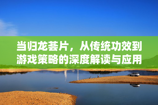 当归龙荟片,从传统功效到游戏策略的深度解读与应用指南 当归龙荟片,从传统功效到游戏策略的深度解读与应用指南