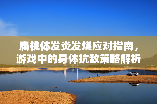 扁桃体发炎发烧应对指南，游戏中的身体抗敌策略解析