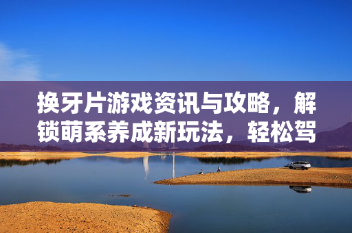 换牙片游戏资讯与攻略，解锁萌系养成新玩法，轻松驾驭角色成长