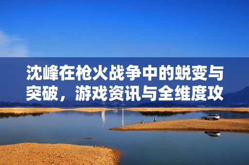 沈峰在枪火战争中的蜕变与突破，游戏资讯与全维度攻略解析