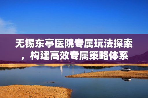 无锡东亭医院专属玩法探索，构建高效专属策略体系