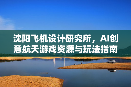沈阳飞机设计研究所，AI创意航天游戏资源与玩法指南