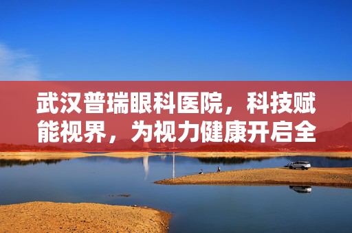 武汉普瑞眼科医院，科技赋能视界，为视力健康开启全新模式