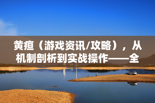 黄疸（游戏资讯/攻略），从机制剖析到实战操作——全面解析病因成因，解锁高效应对策略