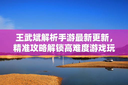 王武斌解析手游最新更新，精准攻略解锁高难度游戏玩法
