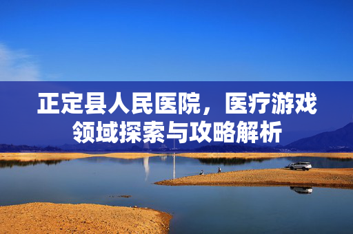 正定县人民医院，医疗游戏领域探索与攻略解析
