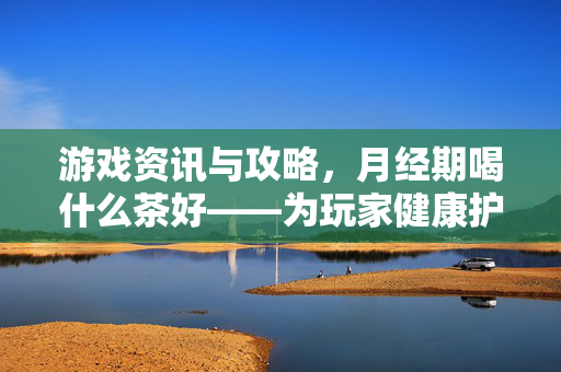 游戏资讯与攻略，月经期喝什么茶好——为玩家健康护航，提升游戏参与体验