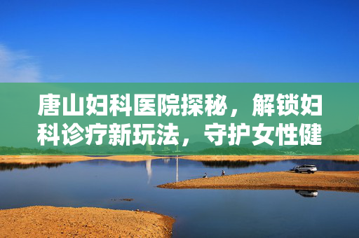 唐山妇科医院探秘,解锁妇科诊疗新玩法,守护女性健康秘境 唐山妇科医院探秘,解锁妇科诊疗新玩法,守护女性健康秘境